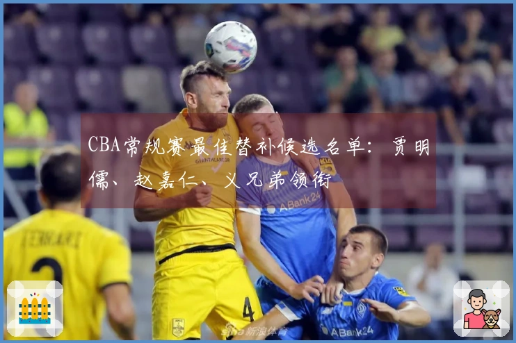 CBA常规赛最佳替补候选名单：贾明儒、赵嘉仁、义兄弟领衔